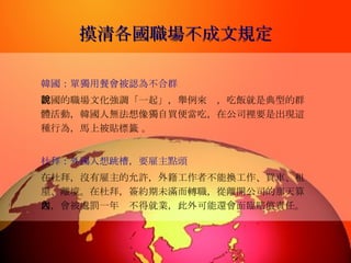 摸清各國職場不成文規定 韓國：單獨用餐會被認為不合群   韓國的職場文化強調「一起」，舉例來說，吃飯就是典型的群體活動，韓國人無法想像獨自買便當吃，在公司裡要是出現這種行為，馬上被貼標籤 。 杜拜：外國人想跳槽，要雇主點頭   在杜拜，沒有雇主的允許，外籍工作者不能換工作、買車、租屋、離境。在杜拜，簽約期未滿而轉職，從離開公司的那天算起，會被處罰一年內不得就業，此外可能還會面臨賠償責任。   