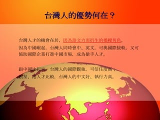 台灣人的優勢何在？ 台灣人才的機會在於， 因為語文力而衍生的橋樑角色 。 因為中國崛起，台灣人同時會中、英文，可與國際接軌，又可協助國際企業打進中國市場，成為搶手人才。  跟中國比起來，台灣人的國際觀強，可信任度高； 跟星、港人才比較，台灣人的中文好、執行力高。   