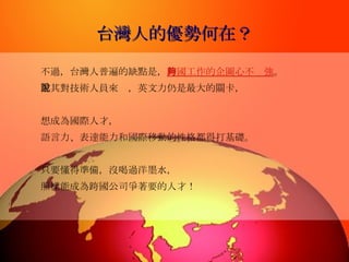 台灣人的優勢何在？ 不過，台灣人普遍的缺點是， 跨國工作的企圖心不夠強 。 尤其對技術人員來說，英文力仍是最大的關卡， 想成為國際人才， 語言力、表達能力和國際移動的性格都得打基礎。 只要懂得準備，沒喝過洋墨水， 照樣能成為跨國公司爭著要的人才！ 