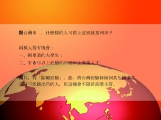 對台灣來說，什麼樣的人可搭上這班就業列車？  兩種人最有機會： 一、剛畢業的大學生； 二、有 8 年以上經驗的中階以上專業人才。 尤其，有「關鍵經驗」，能夠將台灣經驗移植到其他國家者，是最可能被挖角的人，但這機會不限於高階主管。   