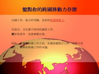 盤點你的跨國移動力存摺 出國工作，最大的考驗，是你的 跨國移動力 。 在語言、文化都不相同的國家工作， 挫折和意外狀況會頻繁出現。 因此，在考慮出國工作之前，你應該盤點自己的「移動力存摺」，瞭解你跨國工作的本錢。   