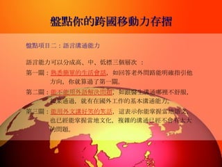 盤點你的跨國移動力存摺 盤點項目二：語言溝通能力 語言能力可以分成高、中、低標三個層次  ： 第一關： 熟悉簡單的生活會話 ，如回答老外問路能明確指引他方向，你就算過了第一關。 第二關： 能不能用外語解決問題 ，如跟醫生溝通哪裡不舒服，如果通過，就有在國外工作的基本溝通能力。 第三關： 能用外文講好笑的笑話 ，這表示你能掌握當地語文，也已經能掌握當地文化，複雜的溝通已經不會有太大的問題。  
