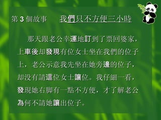 第 3 個 故事 我 們 只不方便三小 時   那天跟老公幸 運 地 訂 到了票回婆家，上 車後 却 發現 有位女士坐在我 們 的位子上，老公示意我先坐在她旁 邊 的位子，却没有 請 這 位女士 讓 位。我仔 細 一看， 發 現 她右脚有一 點 不方便，才了解老公 為 何不 請 她 讓 出位子。   