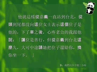 他就 這樣 從 嘉 義 一直站到台北， 從頭 到尾都没向 這 位女士表示 這個 位子是他的，下了 車 之 後 ，心疼老公的我跟他 說 ：「 讓 位是善行，但 從 嘉 義 到台北 這麼 久，大可中途 請 她把位子 還給 你， 換 你坐一下。 」   3 ： 我 們 只不方便三小 時 