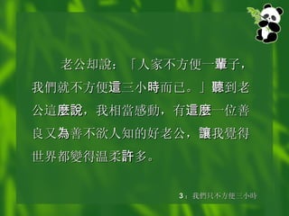 老公却 說 ：「人家不方便一 輩 子，我 們 就不方便 這 三小 時 而已。」 聽 到老公 這 麼說 ，我相 當 感 動 ，有 這麼 一位善良又 為 善不欲人知的好老公， 讓 我 覺 得世界都 變 得温柔 許 多。   3 ： 我 們 只不方便三小 時 