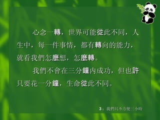 心念一 轉 ，世界可能 從 此不同，人生中，每一件事情，都有 轉 向的能力，就看我 們 怎 麼 想，怎 麼轉 。 我 們不會在 三分 鐘 内成功，但也 許 只要花一分 鐘 ，生命 從 此不同。   3 ： 我 們 只不方便三小 時 