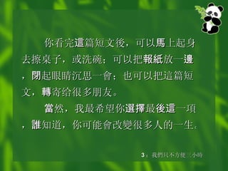 你看完 這 篇短文 後 ，可以 馬 上起身去擦桌子，或洗碗；可以把 報紙 放一 邊 ， 閉 起眼睛沉思一 會 ；也可以把 這 篇短文， 轉 寄给很多朋友。 當 然，我最希望你 選擇 最 後這 一 項 ， 誰 知道，你可能 會 改 變 很多人的一生。   3 ： 我 們 只不方便三小 時 
