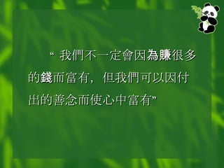 “ 我 們 不一定 會 因 為賺 很多的 錢 而富有，但我 們 可以因付出的善念而使心中富有” 