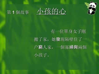 第 1 個 故事 小孩的心   有一位 單 身女子 剛 搬了家，她 發 現 隔壁住了一户 窮 人家，一 個 寡 婦與 兩個 小孩子。 