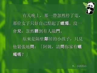 有天晚上，那一 帶 忽然停了 電 ，那位女子只好自己 點 起了 蠟燭 。没一 會 兒 ，忽然 聽 到有人敲 門 。 原 來 是隔壁 鄰 居的小孩子，只 見 他 緊張 地 問 ：「阿姨， 請 問 你家有 蠟蠋嗎 ？」 1 ：小孩的心 