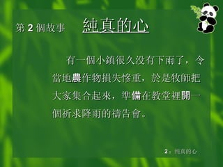 第 2 個 故事 純真的 心 有 一個小鎮 很久没有下雨了，令 當 地 農 作物 損 失 慘 重，於是牧 師 把大家集合起 來 ， 準 備 在教堂 裡 開 一 個 祈求降雨的 禱 告 會 。 2 ：纯真的心 