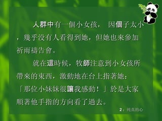 人群中 有 一個小 女孩， 因 個 子太小， 幾 乎没有人看得到她，但她也 來參 加祈雨 禱 告 會 。 就在 這 時候 ，牧 師 注意到小女孩所 帶來 的 東 西，激 動 地在台上指著她：「那位小妹妹很 讓 我感 動 ！」於是大家 順 著他手指的方向看了 過 去。 2 ：纯真的心 