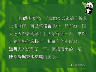 牧 師 接著 說 ：「我 們 今天 來禱 告祈求上帝降雨，可是整 個會 堂中，只有她一 個 人今天 帶 著雨 傘 ！」大家仔 細 一看，果然，她的座位旁 掛 了一把 紅 色的小雨 傘 ； 這時 大家沉静了一下， 緊 接而 來 的，是一 陣 掌 聲與淚水交織 的美景。 2 ：纯真的心 
