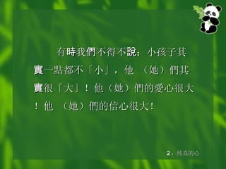 有 時 我 們 不得不 說 ：小孩子其 實 一 點 都不「小」，他 （她） 們 其 實 很「大」！他（她） 們 的 愛 心很大！他 （她） 們 的信心很大！ 2 ：纯真的心 