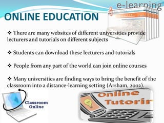 ONLINE EDUCATION
 There are many websites of different universities provide
lecturers and tutorials on different subjects

 Students can download these lecturers and tutorials

 People from any part of the world can join online courses

 Many universities are finding ways to bring the benefit of the
classroom into a distance-learning setting (Arsham, 2002).
 