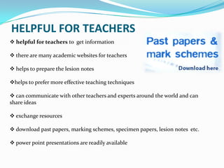 HELPFUL FOR TEACHERS
 helpful for teachers to get information

 there are many academic websites for teachers

 helps to prepare the lesion notes

helps to prefer more effective teaching techniques

 can communicate with other teachers and experts around the world and can
share ideas

 exchange resources

 download past papers, marking schemes, specimen papers, lesion notes etc.

 power point presentations are readily available
 