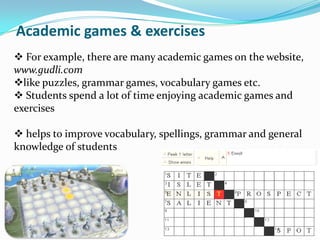 Academic games & exercises
 For example, there are many academic games on the website,
www.gudli.com
like puzzles, grammar games, vocabulary games etc.
 Students spend a lot of time enjoying academic games and
exercises

 helps to improve vocabulary, spellings, grammar and general
knowledge of students
 