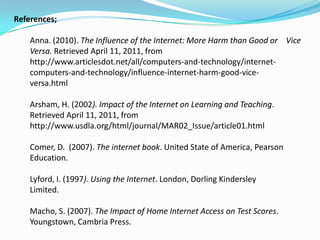 References;

    Anna. (2010). The Influence of the Internet: More Harm than Good or Vice
    Versa. Retrieved April 11, 2011, from
    http://www.articlesdot.net/all/computers-and-technology/internet-
    computers-and-technology/influence-internet-harm-good-vice-
    versa.html

    Arsham, H. (2002). Impact of the Internet on Learning and Teaching.
    Retrieved April 11, 2011, from
    http://www.usdla.org/html/journal/MAR02_Issue/article01.html

    Comer, D. (2007). The internet book. United State of America, Pearson
    Education.

    Lyford, I. (1997). Using the Internet. London, Dorling Kindersley
    Limited.

    Macho, S. (2007). The Impact of Home Internet Access on Test Scores.
    Youngstown, Cambria Press.
 