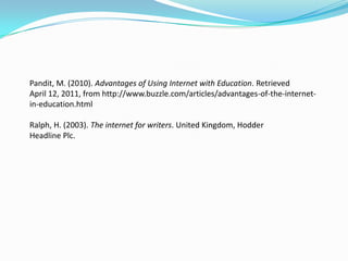 Pandit, M. (2010). Advantages of Using Internet with Education. Retrieved
April 12, 2011, from http://www.buzzle.com/articles/advantages-of-the-internet-
in-education.html

Ralph, H. (2003). The internet for writers. United Kingdom, Hodder
Headline Plc.
 