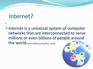 Internet?


 Internet is a universal system of computer
    networks that are interconnected to serve
    millions or even billions of people around
    the world(newworldencyclopedia, 2008).
 
