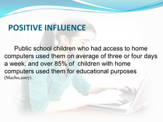 POSITIVE INFLUENCE

   Public school children who had access to home
computers used them on average of three or four days
a week, and over 85% of children with home
computers used them for educational purposes
(Macho,2007).
 