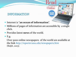  Internet is “an ocean of information”.
 Millions of pages of information are accessible by a single
  click.
 Provides latest news of the world.
 E.g.
  Over 5000 online newspapers of the world are available at
  the link http://reporter.asu.edu/newspapers.htm
  (Ralph, 2003).
 