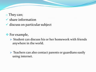 o They can;
 share information
 discuss on particular subject


 For example,
   Student can discuss his or her homework with friends
    anywhere in the world.

   Teachers can also contact parents or guardians easily
    using internet.
 