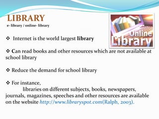 LIBRARY
e- library / online- library


 Internet is the world largest library

 Can read books and other resources which are not available at
school library

 Reduce the demand for school library

 For instance,
       libraries on different subjects, books, newspapers,
journals, magazines, speeches and other resources are available
on the website http://www.libraryspot.com(Ralph, 2003).
 