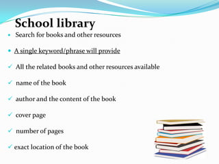 School library
   Search for books and other resources

 A single keyword/phrase will provide

 All the related books and other resources available

 name of the book

 author and the content of the book

 cover page

 number of pages

 exact location of the book
 