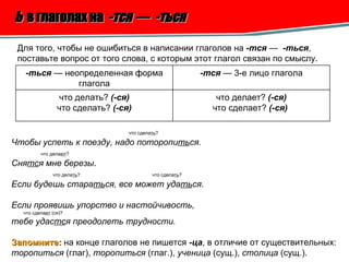 Ь   в глаголах на  -тся  —  -ться   Для того, чтобы не ошибиться в написании глаголов на  -тся  —  -ться , поставьте вопрос от того слова, с которым этот глагол связан по смыслу.  что сдела ть ? Чтобы успеть к поезду, надо поторопи ть ся. что дела ют ? Сня тс я мне березы . что дела ть ?  что сдела ть ? Если будешь стара ть ся, все может уда ть ся . Если проявишь упорство и настойчивость, что сдела ет  (ся)? тебе удас тс я преодолеть трудности. Запомните:   на конце глаголов не пишется  -ца , в отличие от существительных: торопиться  (глаг),  торопиться  (глаг.),  ученица  (сущ.),  столица  (сущ.). -ться  — неопределенная форма глагола -тся  — 3-е лицо глагола что делать?  (-ся) что сделать?  (-ся) что делает?  (-ся) что сделает?  (-ся)   