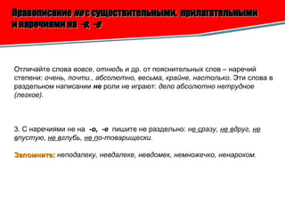 Правописание  не  с существительными,  прилагательными  и наречиями на  -о,  -е Отличайте слова  вовсе, отнюдь  и др. от пояснительных слов – наречий степени:  очень, почти., абсолютно, весьма, крайне, настолько . Эти слова в раздельном написании  не  роли не играют:  дело абсолютно нетрудное (легкое). 3. С наречиями не на  -о,  -е   пишите не раздельно:  н е с разу,  не в друг,  не   в пустую,  не в глубь,  не п о-товарищески. Запомните:   неподалеку, невдалеке, невдомек, немножечко, ненароком.   