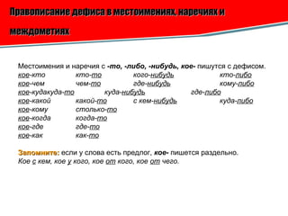 Правописание дефиса в местоимениях, наречиях и междометиях   Местоимения и наречия с  -то, -либо, -нибудь, кое-  пишутся с дефисом. кое -кто кто- то кого- нибудь кто- либо кое -чем чем- то где- нибудь кому- либо кое -куда куда- то куда- нибудь где- либо кое -какой какой- то с кем- нибудь куда- либо кое -кому столько- то кое -когда когда- то кое -где где- то кое -как как- то Запомните:   если у слова есть предлог,  кое-  пишется раздельно. Кое  с  кем, кое  у  кого, кое  от  кого, кое  от  чего.   