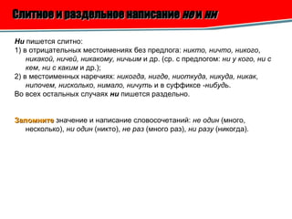 Слитное и раздельное написание  не  и  ни   Ни  пишется слитно: 1) в отрицательных местоимениях без предлога:  никто, ничто, никого ,  никакой, ничей, никакому, ничьим  и др. (ср. с предлогом:  ни у кого, ни с кем ,  ни с каким  и др.); 2) в местоименных наречиях:  никогда, нигде, ниоткуда, никуда, никак ,  нипочем, нисколько, нимало, ничуть  и в суффиксе  -нибудь . Во всех остальных случаях  ни  пишется раздельно. Запомните  значение и написание словосочетаний:  не один  (много, несколько),  ни один  (никто),  не раз  (много раз),  ни разу  (никогда).  