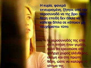 Η κυρία, φανερά εκνευρισμένη, ζήτησε από την αεροσυνοδό να της βρει άλλη θέση επειδή δεν ήθελε να κάθεται δίπλα σε κάποιον μη «ευχάριστο» τύπο  Η αεροσυνοδός της είπε οτι η πτήση ήταν γεμάτη, αλλά θα ερευνούσε εάν υπήρχε χώρος ελέυθερος, ακόμη και στη πρώτη θέση, ώστε να καλύψει το αίτημα της.   