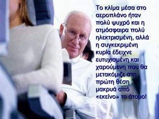 Το κλίμα μέσα στο αεροπλάνο ήταν πολύ ψυχρό και η ατμόσφαιρα πολύ ηλεκτρισμένη ,  αλλά η συγκεκριμένη κυρία έδειχνε ευτυχισμένη   και χαρούμενη που θα μετακόμιζε στη πρώτη θέση , μακρυά από «εκείνο» το άτομο!   