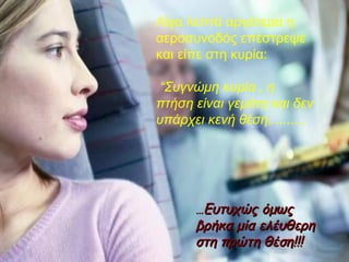 Λίγα λεπτά αργότερα η αεροσυνοδός επέστρεψε και είπε στη κυρία: “ Συγνώμη κυρία , η πτήση είναι γεμάτη και δεν υπάρχει κενή θέση........., … Ευτυχώς όμως βρήκα μία ελέυθερη στη πρώτη θέση!!! 