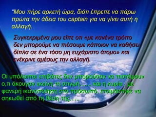 “ Mo υ πήρε αρκετή ώρα, διότι έπρεπε να πάρω πρώτα την άδεια του  captain  για να γίνει αυτή η αλλαγή.  Συγκεκριμένα μου είπε οτι «με κανένα τρόπο δεν μπορούμε να πιέσουμε κάποιον να καθήσει δίπλα σε ένα τόσο μη ευχάριστο άτομο» και ενέκρινε αμέσως την αλλαγή. Οι υπόλοιποι επιβάτες δεν μπορούσαν να πιστέψουν ο,τι άκουγαν εκείνη τη στιγμή.......   και η κυρία , με φανερή ικανοποίηση στο πρόσωπό, ετοιμάστηκε να σηκωθεί από τη θέση της...... 