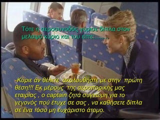 Τότε η αεροσυνοδός γύρισε δίπλα στον μελαψό κύριο και του είπε:........ - Κύριε άν θέλετε  ακολουθήστε με στην  πρώτη θέση!!! Εκ μέρους  της αεροπορικής μας εταιρίας , ο  captain  ζητά συγνώμη για το γεγονός πού έτυχε σε σας , να καθήσετε δίπλα σε ένα τόσο μη ευχάριστο άτομο.  