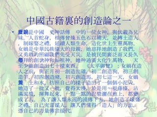 中國古籍裏的創造論之一 女媧是中國歷史神話傳說中的一位女神。與伏羲為兄妹。人首蛇身，相傳曾煉五色石以補天，並摶土造人，制嫁娶之禮，延續人類生命，造化世上生靈萬物。 女媧是中華民族偉大的母親，她慈祥地創造了我們，又勇敢的照顧我們免受天災。是被民間廣泛而又長久崇拜的創世神和始祖神。她神通廣大化生萬物，每天至少能創造出七十樣東西。  《太平御覽》：女媧在造人之前，與正月初一創造出雞，初二創造狗，初三創造羊，初四創造豬，初六創造馬，初七這一天，女媧用黃土和水，仿照自己的樣子造出了一個個小泥人，她造了一批又一批，覺得太慢，於是用一根藤條，沾滿泥漿，揮舞起來，一點一點的泥漿灑在地上，都變成了人。 為了讓人類永遠的流傳下去，她創造了嫁娶之禮，自己充當媒人，讓人們懂得「造人」的方法，憑自己的力量傳宗接代。 