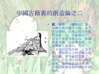 中國古籍裏的創造論之二 另一種傳說《獨異誌》是：女媧是與伏羲為兄妹。當宇宙初開時，天地之間只有他們兄妹二人，在崑崙山下，而天下未有其他人民。相議想為夫妻，又自覺羞恥。兄即與妹上崑崙山，咒曰：「天若同意我兄妹二人為夫妻，請您將天上的雲都合起來一團，要不就把雲散了吧。」以是天上的雲立即合起來，他們倆就成了夫妻，中華民族都是他們倆的子孫後代。 