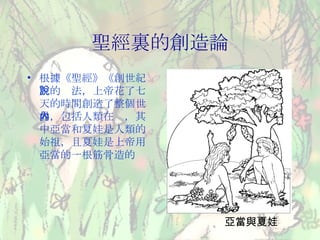 聖經裏的創造論 根據《聖經》《創世紀》的說法，上帝花了七天的時間創造了整個世界，包括人類在內，其中亞當和夏娃是人類的始祖，且夏娃是上帝用亞當的一根筋骨造的 亞當與夏娃 