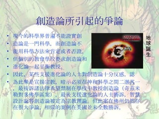 創造論所引起的爭論 現今的科學界普遍不能證實創 造論是一門科學，而創造論不 能用科學方法來肯定或者否證。 但個別的教會學校要求創造論和 進化論一起平衡教授。 因此，某些支援進化論的人士對創造論十分反感，認 為此舉是宣揚宗教，暗示必須在神和科學之間二選其一，最後訴諸法律希望禁制在學校中教授創造論（奇茲米勒對多佛學區案），最後支援進化論的人士勝訴，智慧設計論等創造論被定為宗教理論。但此案在佛州仍然存在很大爭論，相似的案例在美國並未全數勝訴。 地球誕生 