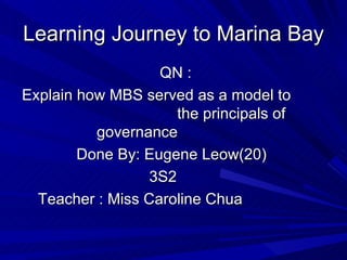 Learning Journey to Marina Bay
                   QN :
Explain how MBS served as a model to
                      the principals of
          governance
        Done By: Eugene Leow(20)
                  3S2
  Teacher : Miss Caroline Chua
 