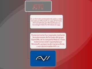 Es un formato contenedor de audio y video
 lanzado por Microsoft en 1992.El formato
   AVI fue definido por Microsoft para su
   tecnología Video for Windows en 1992




Posteriormente fue mejorado mediante
 las extensiones de formato del grupo
OpenDML de la compañía Matrox. Estas
   extensiones están soportadas por
Microsoft, aunque no de manera oficial,
      y son denominadas AVI 2.0.
 