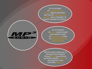 Es un formato
    de compresión de
 audio digital patentado
que usa un algoritmo con
pérdida para conseguir un
menor tamaño de archivo.




         Es un formato
     de audio común usado
       para música tanto
      en ordenadorescomo
      en reproductores de
         audio portátil.




MP3 fue desarrollado por el
  Moving Picture Experts
 Group (MPEG) para formar
parte del estándar MPEG-1 y
    del posterior y más
    extendido MPEG-2.
 