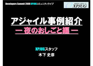 Developers Summit 2008 XPJUGコミュニティライブ




    アジャイル事例紹介
       ― 夜のおしごと編 ―

                      XPJUGスタッフ
                        木下 史彦