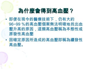 為什麼會得到高血壓？ 即便在現今的醫療技術下，仍有大約 96∼99 ％的高血壓個案無法明確地找出血壓升高的原因，這類高血壓稱為本態性或原發性高血壓 因確定原因所造成的高血壓即稱為續發性高血壓。  