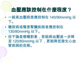 血壓應該控制在什麼程度？ 一般高血壓病患應控制在 140/90mmHg 以下。 糖尿病或罹患腎臟疾病者應控制在 130/80mmHg 以下。 但不論是哪種對象，若能將血壓進一步降至 120/80mmHg 以下，更能降低發生心血管疾病的危險。 