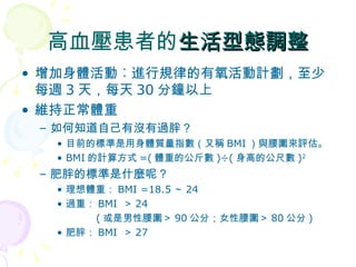 高血壓患者的 生活型態調整 增加身體活動︰進行規律的有氧活動計劃，至少每週 3 天，每天 30 分鐘以上 維持正常體重 如何知道自己有沒有過胖？ 目前的標準是用身體質量指數（又稱 BMI ）與腰圍來評估。 BMI 的計算方式 =( 體重的公斤數 )÷( 身高的公尺數 ) 2 肥胖的標準是什麼呢？ 理想體重： BMI =18.5 ～ 24 過重： BMI  ＞ 24   ( 或是男性腰圍＞ 90 公分；女性腰圍＞ 80 公分 ) 肥胖： BMI  ＞ 27 