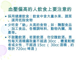 血壓偏高的人飲食上要注意的 採用健康飲食︰飲食中含大量水果、蔬菜、選用低脂食物 少吃含「鈉」太高的食物，如：醃製食品、加工食品、各種調味料、動物內臟、海產等。  不鼓勵飲酒，若要飲酒，勿空腹飲酒。男性每天酒精攝取量不超過 30cc ，體重較輕者或女性，不超過 15cc （ 30cc 酒精，約等於 720cc 啤酒） 